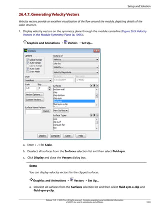 Setup and Solution

26.4.7. Generating Velocity Vectors
Velocity vectors provide an excellent visualization of the flow around the module, depicting details of the
wake structure.
1. Display velocity vectors on the symmetry plane through the module centerline (Figure 26.9: Velocity
Vectors in the Module Symmetry Plane (p. 1095)).
Graphics and Animations ¡

Vectors ¡ Set Up...

a. Enter 1.9 for Scale.
b. Deselect all surfaces from the Surfaces selection list and then select fluid-sym.
c. Click Display and close the Vectors dialog box.

Extra
You can display velocity vectors for the clipped surfaces.
Graphics and Animations ¡

Vectors ¡ Set Up...

a. Deselect all surfaces from the Surfaces selection list and then select fluid-sym-x-clip and
fluid-sym-y-clip.
Release 15.0 - © SAS IP, Inc. All rights reserved. - Contains proprietary and confidential information
of ANSYS, Inc. and its subsidiaries and affiliates.

1093

 