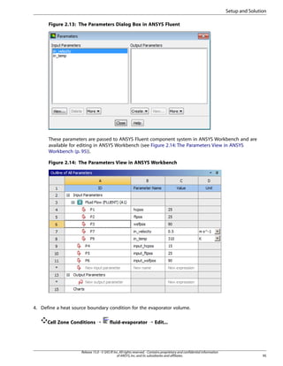 Setup and Solution
Figure 2.13: The Parameters Dialog Box in ANSYS Fluent

These parameters are passed to ANSYS Fluent component system in ANSYS Workbench and are
available for editing in ANSYS Workbench (see Figure 2.14: The Parameters View in ANSYS
Workbench (p. 95)).
Figure 2.14: The Parameters View in ANSYS Workbench

4. Define a heat source boundary condition for the evaporator volume.
Cell Zone Conditions ¡

fluid-evaporator ¡ Edit...

Release 15.0 - © SAS IP, Inc. All rights reserved. - Contains proprietary and confidential information
of ANSYS, Inc. and its subsidiaries and affiliates.

95

 