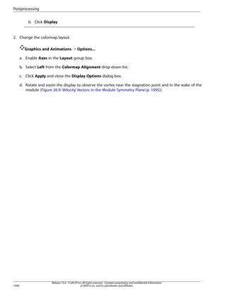 Postprocessing
b. Click Display.

2. Change the colormap layout.
Graphics and Animations ¡ Options...
a. Enable Axes in the Layout group box.
b. Select Left from the Colormap Alignment drop-down list.
c. Click Apply and close the Display Options dialog box.
d. Rotate and zoom the display to observe the vortex near the stagnation point and in the wake of the
module (Figure 26.9: Velocity Vectors in the Module Symmetry Plane (p. 1095)).

1094

Release 15.0 - © SAS IP, Inc. All rights reserved. - Contains proprietary and confidential information
of ANSYS, Inc. and its subsidiaries and affiliates.

 