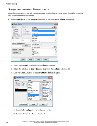 Postprocessing
Graphics and Animations ¡

Vectors ¡ Set Up...

After plotting the vectors, you will enhance the view by mirroring the model about the module centerline
and displaying the module surfaces.
a. Enable Draw Mesh in the Options group box to open the Mesh Display dialog box.

i.

Ensure that Faces is enabled in the Options group box.

ii. Retain the selection of board-top and chip from the Surfaces selection list.
iii. Click the Colors... button to open the MeshColors dialog box.

A. Select Color by Type in the Options group box.
B. Select wall from the Types selection list.

1096

Release 15.0 - © SAS IP, Inc. All rights reserved. - Contains proprietary and confidential information
of ANSYS, Inc. and its subsidiaries and affiliates.

 
