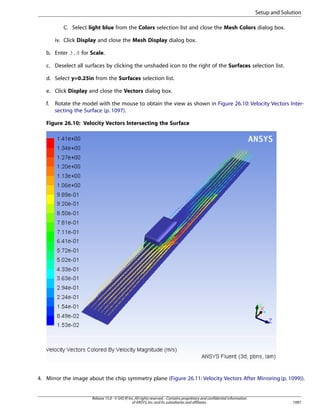 Setup and Solution
C. Select light blue from the Colors selection list and close the Mesh Colors dialog box.
iv. Click Display and close the Mesh Display dialog box.
b. Enter 3.8 for Scale.
c. Deselect all surfaces by clicking the unshaded icon to the right of the Surfaces selection list.
d. Select y=0.25in from the Surfaces selection list.
e. Click Display and close the Vectors dialog box.
f.

Rotate the model with the mouse to obtain the view as shown in Figure 26.10: Velocity Vectors Intersecting the Surface (p. 1097).

Figure 26.10: Velocity Vectors Intersecting the Surface

4. Mirror the image about the chip symmetry plane (Figure 26.11: Velocity Vectors After Mirroring (p. 1099)).

Release 15.0 - © SAS IP, Inc. All rights reserved. - Contains proprietary and confidential information
of ANSYS, Inc. and its subsidiaries and affiliates.

1097

 