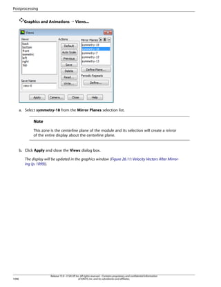 Postprocessing
Graphics and Animations ¡ Views...

a. Select symmetry-18 from the Mirror Planes selection list.

Note
This zone is the centerline plane of the module and its selection will create a mirror
of the entire display about the centerline plane.

b. Click Apply and close the Views dialog box.
The display will be updated in the graphics window (Figure 26.11: Velocity Vectors After Mirroring (p. 1099)).

1098

Release 15.0 - © SAS IP, Inc. All rights reserved. - Contains proprietary and confidential information
of ANSYS, Inc. and its subsidiaries and affiliates.

 