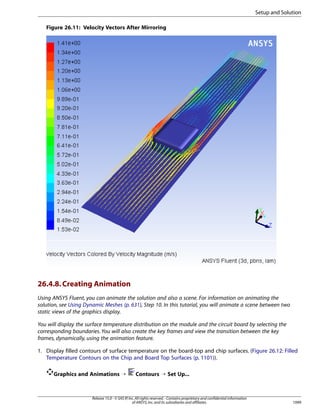 Setup and Solution
Figure 26.11: Velocity Vectors After Mirroring

26.4.8. Creating Animation
Using ANSYS Fluent, you can animate the solution and also a scene. For information on animating the
solution, see Using Dynamic Meshes (p. 631), Step 10. In this tutorial, you will animate a scene between two
static views of the graphics display.
You will display the surface temperature distribution on the module and the circuit board by selecting the
corresponding boundaries. You will also create the key frames and view the transition between the key
frames, dynamically, using the animation feature.
1. Display filled contours of surface temperature on the board-top and chip surfaces. (Figure 26.12: Filled
Temperature Contours on the Chip and Board Top Surfaces (p. 1101)).
Graphics and Animations ¡

Contours ¡ Set Up...

Release 15.0 - © SAS IP, Inc. All rights reserved. - Contains proprietary and confidential information
of ANSYS, Inc. and its subsidiaries and affiliates.

1099

 