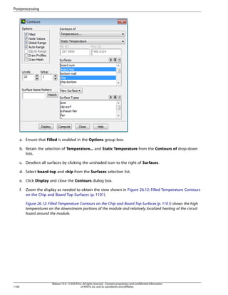 Postprocessing

a. Ensure that Filled is enabled in the Options group box.
b. Retain the selection of Temperature... and Static Temperature from the Contours of drop-down
lists.
c. Deselect all surfaces by clicking the unshaded icon to the right of Surfaces.
d. Select board-top and chip from the Surfaces selection list.
e. Click Display and close the Contours dialog box.
f.

Zoom the display as needed to obtain the view shown in Figure 26.12: Filled Temperature Contours
on the Chip and Board Top Surfaces (p. 1101).
Figure 26.12: Filled Temperature Contours on the Chip and Board Top Surfaces (p. 1101) shows the high
temperatures on the downstream portions of the module and relatively localized heating of the circuit
board around the module.

1100

Release 15.0 - © SAS IP, Inc. All rights reserved. - Contains proprietary and confidential information
of ANSYS, Inc. and its subsidiaries and affiliates.

 