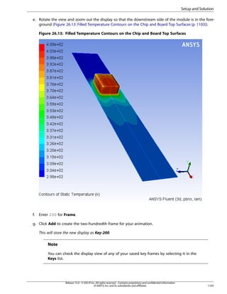 Setup and Solution
e. Rotate the view and zoom out the display so that the downstream side of the module is in the foreground (Figure 26.13: Filled Temperature Contours on the Chip and Board Top Surfaces (p. 1103)).
Figure 26.13: Filled Temperature Contours on the Chip and Board Top Surfaces

f.

Enter 200 for Frame.

g. Click Add to create the two-hundredth frame for your animation.
This will store the new display as Key-200.

Note
You can check the display view of any of your saved key frames by selecting it in the
Keys list.

Release 15.0 - © SAS IP, Inc. All rights reserved. - Contains proprietary and confidential information
of ANSYS, Inc. and its subsidiaries and affiliates.

1103

 