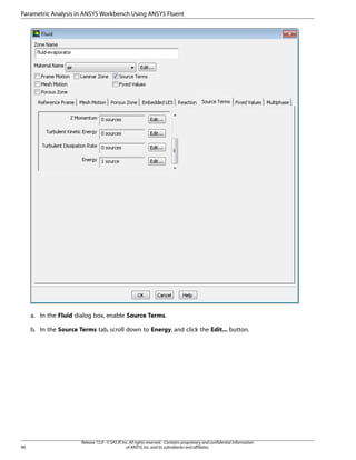 Parametric Analysis in ANSYS Workbench Using ANSYS Fluent

a. In the Fluid dialog box, enable Source Terms.
b. In the Source Terms tab, scroll down to Energy, and click the Edit... button.

96

Release 15.0 - © SAS IP, Inc. All rights reserved. - Contains proprietary and confidential information
of ANSYS, Inc. and its subsidiaries and affiliates.

 