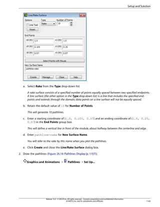 Setup and Solution

a. Select Rake from the Type drop-down list.
A rake surface consists of a specified number of points equally spaced between two specified endpoints.
A line surface (the other option in the Type drop-down list) is a line that includes the specified endpoints and extends through the domain; data points on a line surface will not be equally spaced.
b. Retain the default value of 10 for Number of Points.
This will generate 10 pathlines.
c. Enter a starting coordinate of (1.0, 0.105, 0.07) and an ending coordinate of (1.0, 0.25,
0.07) in the End Points group box.
This will define a vertical line in front of the module, about halfway between the centerline and edge.
d. Enter pathline-rake for New Surface Name.
You will refer to the rake by this name when you plot the pathlines.
e. Click Create and close the Line/Rake Surface dialog box.
2. Draw the pathlines (Figure 26.14: Pathlines Display (p. 1107)).
Graphics and Animations ¡

Pathlines ¡ Set Up...

Release 15.0 - © SAS IP, Inc. All rights reserved. - Contains proprietary and confidential information
of ANSYS, Inc. and its subsidiaries and affiliates.

1105

 