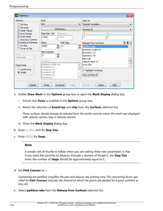 Postprocessing

a. Enable Draw Mesh in the Options group box to open the Mesh Display dialog box.
i.

Ensure that Faces is enabled in the Options group box.

ii. Retain the selection of board-top and chip from the Surfaces selection list.
These surfaces should already be selected from the earlier exercise where the mesh was displayed
with velocity vectors, Step 6: Velocity Vectors.
iii. Close the Mesh Display dialog box.
b. Enter 0.001 inch for Step Size.
c. Enter 6000 for Steps.

Note
A simple rule of thumb to follow when you are setting these two parameters is that
if you want the particles to advance through a domain of length , the Step Size
times the number of Steps should be approximately equal to .

 

¡

d. Set Path Coarsen to 5.
Coarsening the pathline simplifies the plot and reduces the plotting time. The coarsening factor specified for Path Coarsen indicates the interval at which the points are plotted for a given pathline in
any cell.
e. Select pathline-rake from the Release from Surfaces selection list.

1106

Release 15.0 - © SAS IP, Inc. All rights reserved. - Contains proprietary and confidential information
of ANSYS, Inc. and its subsidiaries and affiliates.

 