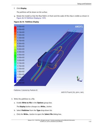 Setup and Solution
f.

Click Display.
The pathlines will be drawn on the surface.

g. Rotate the model so that the flow field is in front and the wake of the chip is visible as shown in
Figure 26.14: Pathlines Display (p. 1107).
Figure 26.14: Pathlines Display

3. Write the pathlines to a file.
a. Enable Write to File in the Options group box.
The Display button changes to a Write... button.
b. Select Fieldview from the Type drop-down list.
c. Click the Write... button to open the Select File dialog box.

Release 15.0 - © SAS IP, Inc. All rights reserved. - Contains proprietary and confidential information
of ANSYS, Inc. and its subsidiaries and affiliates.

1107

 
