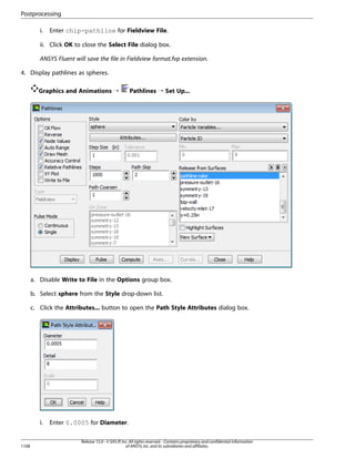 Postprocessing
i.

Enter chip-pathline for Fieldview File.

ii. Click OK to close the Select File dialog box.
ANSYS Fluent will save the file in Fieldview format.fvp extension.
4. Display pathlines as spheres.
Graphics and Animations ¡

Pathlines ¡ Set Up...

a. Disable Write to File in the Options group box.
b. Select sphere from the Style drop-down list.
c. Click the Attributes... button to open the Path Style Attributes dialog box.

i.

1108

Enter 0.0005 for Diameter.
Release 15.0 - © SAS IP, Inc. All rights reserved. - Contains proprietary and confidential information
of ANSYS, Inc. and its subsidiaries and affiliates.

 