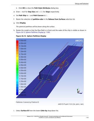 Setup and Solution
ii. Click OK to close the Path Style Attributes dialog box.
d. Enter 1 inch for Step Size and 1000 for Steps respectively.
e. Set Path Skip to 2 and Path Coarsen to 1.
f.

Retain the selection of pathline-rake in the Release from Surfaces selection list.

g. Click Display.
The spherical pathlines will be drawn along the surface.
h. Rotate the model so that the flow field is in front and the wake of the chip is visible as shown in
Figure 26.15: Sphere Pathlines Display (p. 1109).
Figure 26.15: Sphere Pathlines Display

i.

Select Surface ID from the lower Color by drop-down list.

Release 15.0 - © SAS IP, Inc. All rights reserved. - Contains proprietary and confidential information
of ANSYS, Inc. and its subsidiaries and affiliates.

1109

 
