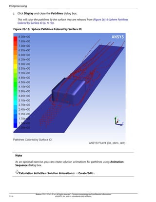 Postprocessing
j.

Click Display and close the Pathlines dialog box.
This will color the pathlines by the surface they are released from (Figure 26.16: Sphere Pathlines
Colored by Surface ID (p. 1110)).

Figure 26.16: Sphere Pathlines Colored by Surface ID

Note
As an optional exercise, you can create solution animations for pathlines using Animation
Sequence dialog box.
Calculation Activities (Solution Animations) ¡ Create/Edit...

1110

Release 15.0 - © SAS IP, Inc. All rights reserved. - Contains proprietary and confidential information
of ANSYS, Inc. and its subsidiaries and affiliates.

 