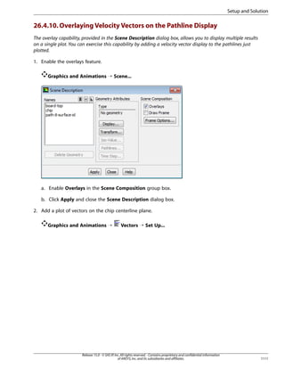 Setup and Solution

26.4.10. Overlaying Velocity Vectors on the Pathline Display
The overlay capability, provided in the Scene Description dialog box, allows you to display multiple results
on a single plot. You can exercise this capability by adding a velocity vector display to the pathlines just
plotted.
1. Enable the overlays feature.
Graphics and Animations ¡ Scene...

a. Enable Overlays in the Scene Composition group box.
b. Click Apply and close the Scene Description dialog box.
2. Add a plot of vectors on the chip centerline plane.
Graphics and Animations ¡

Vectors ¡ Set Up...

Release 15.0 - © SAS IP, Inc. All rights reserved. - Contains proprietary and confidential information
of ANSYS, Inc. and its subsidiaries and affiliates.

1111

 