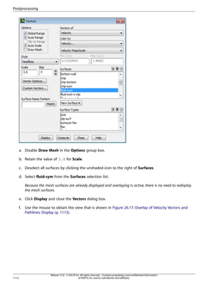 Postprocessing

a. Disable Draw Mesh in the Options group box.
b. Retain the value of 3.8 for Scale.
c. Deselect all surfaces by clicking the unshaded icon to the right of Surfaces.
d. Select fluid-sym from the Surfaces selection list.
Because the mesh surfaces are already displayed and overlaying is active, there is no need to redisplay
the mesh surfaces.
e. Click Display and close the Vectors dialog box.
f.

1112

Use the mouse to obtain the view that is shown in Figure 26.17: Overlay of Velocity Vectors and
Pathlines Display (p. 1113).

Release 15.0 - © SAS IP, Inc. All rights reserved. - Contains proprietary and confidential information
of ANSYS, Inc. and its subsidiaries and affiliates.

 