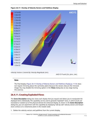 Setup and Solution
Figure 26.17: Overlay of Velocity Vectors and Pathlines Display

Note
The final display (Figure 26.17: Overlay of Velocity Vectors and Pathlines Display (p. 1113)) does
not require mirroring about the symmetry plane because the vectors obscure the mirrored
image. You may disable the mirroring option in the Views dialog box at any stage during
this exercise.

26.4.11. Creating Exploded Views
The Scene Description dialog box stores each display that you request and allows you to manipulate the
displayed items individually. This capability can be used to generate “exploded” views, in which results are
translated or rotated out of the physical domain for enhanced display. As shown in the Scene Description
dialog box, you can experiment with this capability by displaying “side-by-side” velocity vectors and temperature contours on a streamwise plane in the module wake.
1. Delete the velocity vectors and pathlines from the current display.
Release 15.0 - © SAS IP, Inc. All rights reserved. - Contains proprietary and confidential information
of ANSYS, Inc. and its subsidiaries and affiliates.

1113

 