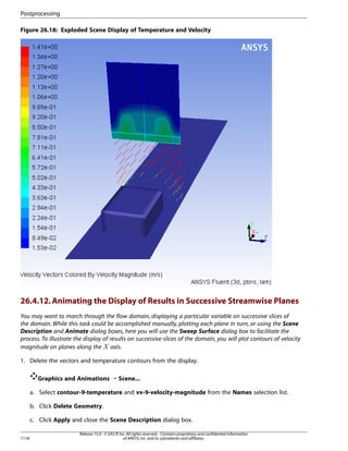 Postprocessing
Figure 26.18: Exploded Scene Display of Temperature and Velocity

26.4.12. Animating the Display of Results in Successive Streamwise Planes
You may want to march through the flow domain, displaying a particular variable on successive slices of
the domain. While this task could be accomplished manually, plotting each plane in turn, or using the Scene
Description and Animate dialog boxes, here you will use the Sweep Surface dialog box to facilitate the
process. To illustrate the display of results on successive slices of the domain, you will plot contours of velocity
magnitude on planes along the axis.

 

1. Delete the vectors and temperature contours from the display.
Graphics and Animations ¡ Scene...
a. Select contour-9-temperature and vv-9-velocity-magnitude from the Names selection list.
b. Click Delete Geometry.
c. Click Apply and close the Scene Description dialog box.
1118

Release 15.0 - © SAS IP, Inc. All rights reserved. - Contains proprietary and confidential information
of ANSYS, Inc. and its subsidiaries and affiliates.

 