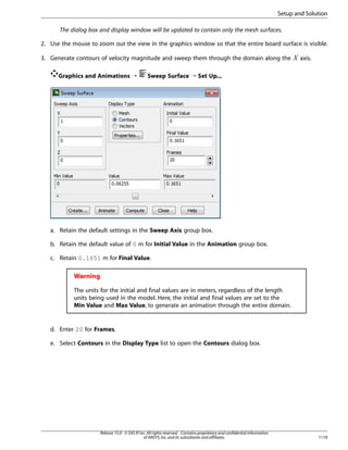Setup and Solution
The dialog box and display window will be updated to contain only the mesh surfaces.
2. Use the mouse to zoom out the view in the graphics window so that the entire board surface is visible.

Graphics and Animations ¡

 

3. Generate contours of velocity magnitude and sweep them through the domain along the

axis.

Sweep Surface ¡ Set Up...

a. Retain the default settings in the Sweep Axis group box.
b. Retain the default value of 0 m for Initial Value in the Animation group box.
c. Retain 0.1651 m for Final Value.

Warning
The units for the initial and final values are in meters, regardless of the length
units being used in the model. Here, the initial and final values are set to the
Min Value and Max Value, to generate an animation through the entire domain.

d. Enter 20 for Frames.
e. Select Contours in the Display Type list to open the Contours dialog box.

Release 15.0 - © SAS IP, Inc. All rights reserved. - Contains proprietary and confidential information
of ANSYS, Inc. and its subsidiaries and affiliates.

1119

 