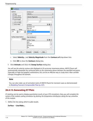 Postprocessing

i.

Select Velocity... and Velocity Magnitude from the Contours of drop-down lists.

ii. Click OK to close the Contours dialog box.
f.

Click Animate and close the Sweep Surface dialog box.

You will see the velocity contour plot displayed at 20 successive streamwise planes. ANSYS Fluent will
automatically interpolate the contoured data on the streamwise planes between the specified end points.
Especially on high-end graphics workstations, this can be an effective way to study how a flow variable
changes throughout the domain.

Note
You can also make use of animation tools of ANSYS Fluent for transient cases as demonstrated
in Modeling Transient Compressible Flow (p. 257).

26.4.13. Generating XY Plots
XY plotting can be used to display quantitative results of your CFD simulations. Here, you will complete the
review of the module cooling simulation by plotting the temperature distribution along the top centerline
of the module.
1. Define the line along which to plot results.
Surface ¡ Line/Rake...

1120

Release 15.0 - © SAS IP, Inc. All rights reserved. - Contains proprietary and confidential information
of ANSYS, Inc. and its subsidiaries and affiliates.

 
