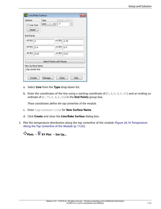 Setup and Solution

a. Select Line from the Type drop-down list.
b. Enter the coordinates of the line using a starting coordinate of (2.0, 0.4, 0.01) and an ending coordinate of (2.75, 0.4, 0.01) in the End Points group box.
These coordinates define the top centerline of the module.
c. Enter top-center-line for New Surface Name.
d. Click Create and close the Line/Rake Surface dialog box.
2. Plot the temperature distribution along the top centerline of the module (Figure 26.19: Temperature
Along the Top Centerline of the Module (p. 1123)).
Plots ¡

XY Plot ¡ Set Up...

Release 15.0 - © SAS IP, Inc. All rights reserved. - Contains proprietary and confidential information
of ANSYS, Inc. and its subsidiaries and affiliates.

1121

 