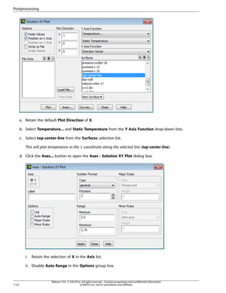 Postprocessing

a. Retain the default Plot Direction of X.
b. Select Temperature... and Static Temperature from the Y Axis Function drop-down lists.
c. Select top-center-line from the Surfaces selection list.

 

This will plot temperature vs the

coordinate along the selected line (top-center-line).

d. Click the Axes... button to open the Axes - Solution XY Plot dialog box.

i.

Retain the selection of X in the Axis list.

ii. Disable Auto Range in the Options group box.

1122

Release 15.0 - © SAS IP, Inc. All rights reserved. - Contains proprietary and confidential information
of ANSYS, Inc. and its subsidiaries and affiliates.

 