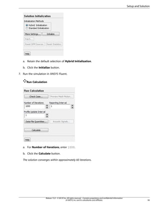 Setup and Solution

a. Retain the default selection of Hybrid Initialization.
b. Click the Initialize button.
7. Run the simulation in ANSYS Fluent.
Run Calculation

a. For Number of Iterations, enter 1000.
b. Click the Calculate button.
The solution converges within approximately 60 iterations.

Release 15.0 - © SAS IP, Inc. All rights reserved. - Contains proprietary and confidential information
of ANSYS, Inc. and its subsidiaries and affiliates.

99

 
