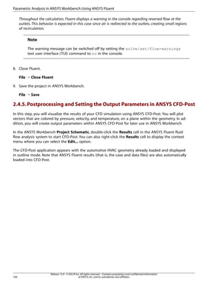 Parametric Analysis in ANSYS Workbench Using ANSYS Fluent
Throughout the calculation, Fluent displays a warning in the console regarding reversed flow at the
outlets. This behavior is expected in this case since air is redirected to the outlets, creating small regions
of recirculation.

Note
The warning message can be switched off by setting the solve/set/flow-warnings
text user interface (TUI) command to no in the console.

8. Close Fluent.
File ¡ Close Fluent
9. Save the project in ANSYS Workbench.
File ¡ Save

2.4.5. Postprocessing and Setting the Output Parameters in ANSYS CFD-Post
In this step, you will visualize the results of your CFD simulation using ANSYS CFD-Post. You will plot
vectors that are colored by pressure, velocity, and temperature, on a plane within the geometry. In addition, you will create output parameters within ANSYS CFD-Post for later use in ANSYS Workbench.
In the ANSYS Workbench Project Schematic, double-click the Results cell in the ANSYS Fluent fluid
flow analysis system to start CFD-Post. You can also right-click the Results cell to display the context
menu where you can select the Edit... option.
The CFD-Post application appears with the automotive HVAC geometry already loaded and displayed
in outline mode. Note that ANSYS Fluent results (that is, the case and data files) are also automatically
loaded into CFD-Post.

100

Release 15.0 - © SAS IP, Inc. All rights reserved. - Contains proprietary and confidential information
of ANSYS, Inc. and its subsidiaries and affiliates.

 