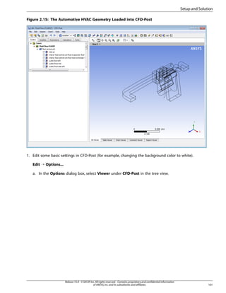 Setup and Solution
Figure 2.15: The Automotive HVAC Geometry Loaded into CFD-Post

1. Edit some basic settings in CFD-Post (for example, changing the background color to white).
Edit ¡ Options...
a. In the Options dialog box, select Viewer under CFD-Post in the tree view.

Release 15.0 - © SAS IP, Inc. All rights reserved. - Contains proprietary and confidential information
of ANSYS, Inc. and its subsidiaries and affiliates.

101

 