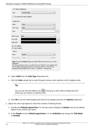Parametric Analysis in ANSYS Workbench Using ANSYS Fluent

b. Select Solid from the Color Type drop-down list.
c. Click the Color sample bar to cycle through common color swatches until it displays white.

Tip
You can also click the ellipsis icon
to bring up a color selector dialog box from
which you can choose an arbitrary color.

d. Click OK to set the white background color for the display and close the Options dialog box.
2. Adjust the color-map legend to show the numbers in floating format.
a. Double-click Default Legend View 1 in the tree view to display the Details view for the default
legend to be used for your plots.
b. In the Details view for Default Legend View 1, in the Definition tab, change the Title Mode
to Variable.

102

Release 15.0 - © SAS IP, Inc. All rights reserved. - Contains proprietary and confidential information
of ANSYS, Inc. and its subsidiaries and affiliates.

 