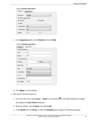Setup and Solution

c. In the Appearance tab, set the Precision to 2 and Fixed.

d. Click Apply to set the display.
3. Plot vectors colored by pressure.
a. From the main menu, select Insert ¡ Vector or click Vector

in the ANSYS Workbench toolbar.

This displays the Insert Vector dialog box.
b. Keep the default name of Vector 1 by clicking OK.
c. In the Details view for Vector 1, under the Geometry tab, configure the following settings.

Release 15.0 - © SAS IP, Inc. All rights reserved. - Contains proprietary and confidential information
of ANSYS, Inc. and its subsidiaries and affiliates.

103

 