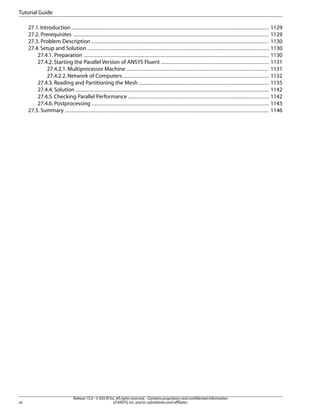 Tutorial Guide
27.1. Introduction .............................................................................................................................. 1129
27.2. Prerequisites ............................................................................................................................. 1129
27.3. Problem Description ................................................................................................................. 1130
27.4. Setup and Solution .................................................................................................................... 1130
27.4.1. Preparation ...................................................................................................................... 1130
27.4.2. Starting the Parallel Version of ANSYS Fluent ..................................................................... 1131
27.4.2.1. Multiprocessor Machine ........................................................................................... 1131
27.4.2.2. Network of Computers ............................................................................................. 1132
27.4.3. Reading and Partitioning the Mesh ................................................................................... 1135
27.4.4. Solution ........................................................................................................................... 1142
27.4.5. Checking Parallel Performance .......................................................................................... 1142
27.4.6. Postprocessing ................................................................................................................. 1143
27.5. Summary .................................................................................................................................. 1146

xii

Release 15.0 - © SAS IP, Inc. All rights reserved. - Contains proprietary and confidential information
of ANSYS, Inc. and its subsidiaries and affiliates.

 