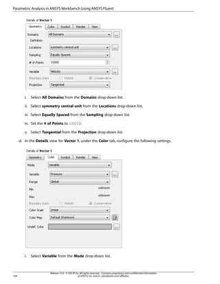 Parametric Analysis in ANSYS Workbench Using ANSYS Fluent

i.

Select All Domains from the Domains drop-down list.

ii. Select symmetry central unit from the Locations drop-down list.
iii. Select Equally Spaced from the Sampling drop-down list.
iv. Set the # of Points to 10000.
v. Select Tangential from the Projection drop-down list.
d. In the Details view for Vector 1, under the Color tab, configure the following settings.

i.

104

Select Variable from the Mode drop-down list.

Release 15.0 - © SAS IP, Inc. All rights reserved. - Contains proprietary and confidential information
of ANSYS, Inc. and its subsidiaries and affiliates.

 