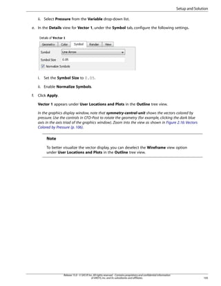 Setup and Solution
ii. Select Pressure from the Variable drop-down list.
e. In the Details view for Vector 1, under the Symbol tab, configure the following settings.

i.

Set the Symbol Size to 0.05.

ii. Enable Normalize Symbols.
f.

Click Apply.
Vector 1 appears under User Locations and Plots in the Outline tree view.
In the graphics display window, note that symmetry-central-unit shows the vectors colored by
pressure. Use the controls in CFD-Post to rotate the geometry (for example, clicking the dark blue
axis in the axis triad of the graphics window). Zoom into the view as shown in Figure 2.16: Vectors
Colored by Pressure (p. 106).

Note
To better visualize the vector display, you can deselect the Wireframe view option
under User Locations and Plots in the Outline tree view.

Release 15.0 - © SAS IP, Inc. All rights reserved. - Contains proprietary and confidential information
of ANSYS, Inc. and its subsidiaries and affiliates.

105

 
