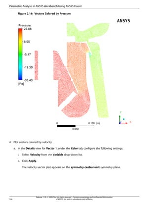 Parametric Analysis in ANSYS Workbench Using ANSYS Fluent
Figure 2.16: Vectors Colored by Pressure

4. Plot vectors colored by velocity.
a. In the Details view for Vector 1, under the Color tab, configure the following settings.
i.

Select Velocity from the Variable drop-down list.

ii. Click Apply.
The velocity vector plot appears on the symmetry-central-unit symmetry plane.

106

Release 15.0 - © SAS IP, Inc. All rights reserved. - Contains proprietary and confidential information
of ANSYS, Inc. and its subsidiaries and affiliates.

 