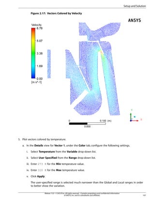 Setup and Solution
Figure 2.17: Vectors Colored by Velocity

5. Plot vectors colored by temperature.
a. In the Details view for Vector 1, under the Color tab, configure the following settings.
i.

Select Temperature from the Variable drop-down list.

ii. Select User Specified from the Range drop-down list.
iii. Enter 273 K for the Min temperature value.
iv. Enter 310 K for the Max temperature value.
v. Click Apply.
The user-specified range is selected much narrower than the Global and Local ranges in order
to better show the variation.
Release 15.0 - © SAS IP, Inc. All rights reserved. - Contains proprietary and confidential information
of ANSYS, Inc. and its subsidiaries and affiliates.

107

 
