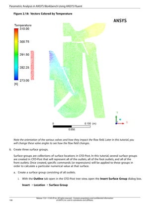 Parametric Analysis in ANSYS Workbench Using ANSYS Fluent
Figure 2.18: Vectors Colored by Temperature

Note the orientation of the various valves and how they impact the flow field. Later in this tutorial, you
will change these valve angles to see how the flow field changes.
6. Create three surface groups.
Surface groups are collections of surface locations in CFD-Post. In this tutorial, several surface groups
are created in CFD-Post that will represent all of the outlets, all of the foot outlets, and all of the
front outlets. Once created, specific commands (or expressions) will be applied to these groups in
order to calculate a particular numerical value at that surface.
a. Create a surface group consisting of all outlets.
i.

With the Outline tab open in the CFD-Post tree view, open the Insert Surface Group dialog box.
Insert ¡ Location ¡ Surface Group

108

Release 15.0 - © SAS IP, Inc. All rights reserved. - Contains proprietary and confidential information
of ANSYS, Inc. and its subsidiaries and affiliates.

 