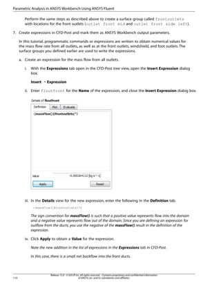 Parametric Analysis in ANSYS Workbench Using ANSYS Fluent
Perform the same steps as described above to create a surface group called frontoutlets
with locations for the front outlets (outlet front mid and outlet front side left).
7. Create expressions in CFD-Post and mark them as ANSYS Workbench output parameters.
In this tutorial, programmatic commands or expressions are written to obtain numerical values for
the mass flow rate from all outlets, as well as at the front outlets, windshield, and foot outlets. The
surface groups you defined earlier are used to write the expressions.
a. Create an expression for the mass flow from all outlets.
i.

With the Expressions tab open in the CFD-Post tree view, open the Insert Expression dialog
box.
Insert ¡ Expression

ii. Enter floutfront for the Name of the expression, and close the Insert Expression dialog box.

iii. In the Details view for the new expression, enter the following in the Definition tab.
-(massFlow()@frontoutlets)*2

The sign convention for massFlow() is such that a positive value represents flow into the domain
and a negative value represents flow out of the domain. Since you are defining an expression for
outflow from the ducts, you use the negative of the massFlow() result in the definition of the
expression.
iv. Click Apply to obtain a Value for the expression.
Note the new addition in the list of expressions in the Expressions tab in CFD-Post.
In this case, there is a small net backflow into the front ducts.

110

Release 15.0 - © SAS IP, Inc. All rights reserved. - Contains proprietary and confidential information
of ANSYS, Inc. and its subsidiaries and affiliates.

 