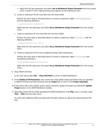 Setup and Solution
v. Right-click the new expression and select Use as Workbench Output Parameter from the context
menu. A small “P” with a right-pointing arrow appears on the expression’s icon.
b. Create an expression for the mass flow from the wind shield.
Perform the same steps as described above to create an expression called floutwindshield
with the following definition:
-(massFlow()@outlet windshield)*2

Right-click the new expression and select Use as Workbench Output Parameter from the context
menu.
c. Create an expression for the mass flow from the foot outlets.
Perform the same steps as described above to create an expression called floutfoot with the
following definition:
-(massFlow()@outlet foot left)*2

Right-click the new expression and select Use as Workbench Output Parameter from the context
menu.
d. Create an expression for the mass weighted average outlet temperature.
Perform the same steps as described above to create an expression called outlettemp with
the following definition:
massFlowAveAbs(Temperature)@alloutlets

Right-click the new expression and select Use as Workbench Output Parameter from the context
menu.
8. Close ANSYS CFD-Post.
In the main menu, select File ¡ Close CFD-POST to return to ANSYS Workbench.
9. In the Outline of All Parameters view, review the newly-added output parameters that you specified
in ANSYS CFD-Post and when finished, click the Project tab to return to the Project Schematic.
10. If any of the cells in the analysis system require attention, update the project by clicking the Update
Project button in the ANSYS Workbench toolbar.
11. Optionally, review the list of files generated by ANSYS Workbench. If the Files view is not open, select
View ¡ Files from the main menu.
You will notice additional files associated with the latest solution as well as those generated by CFDPost.

Release 15.0 - © SAS IP, Inc. All rights reserved. - Contains proprietary and confidential information
of ANSYS, Inc. and its subsidiaries and affiliates.

111

 