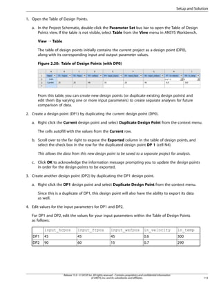 Setup and Solution
1. Open the Table of Design Points.
a. In the Project Schematic, double-click the Parameter Set bus bar to open the Table of Design
Points view. If the table is not visible, select Table from the View menu in ANSYS Workbench.
View ¡ Table
The table of design points initially contains the current project as a design point (DP0),
along with its corresponding input and output parameter values.
Figure 2.20: Table of Design Points (with DP0)

From this table, you can create new design points (or duplicate existing design points) and
edit them (by varying one or more input parameters) to create separate analyses for future
comparison of data.
2. Create a design point (DP1) by duplicating the current design point (DP0).
a. Right click the Current design point and select Duplicate Design Point from the context menu.
The cells autofill with the values from the Current row.
b. Scroll over to the far right to expose the Exported column in the table of design points, and
select the check box in the row for the duplicated design point DP 1 (cell N4).
This allows the data from this new design point to be saved to a separate project for analysis.
c. Click OK to acknowledge the information message prompting you to update the design points
in order for the design points to be exported.
3. Create another design point (DP2) by duplicating the DP1 design point.
a. Right click the DP1 design point and select Duplicate Design Point from the context menu.
Since this is a duplicate of DP1, this design point will also have the ability to export its data
as well.
4. Edit values for the input parameters for DP1 and DP2.
For DP1 and DP2, edit the values for your input parameters within the Table of Design Points
as follows:
input_hcpos

input_ftpos

input_wsfpos

in_velocity

in_temp

DP1

45

45

45

0.6

300

DP2

90

60

15

0.7

290

Release 15.0 - © SAS IP, Inc. All rights reserved. - Contains proprietary and confidential information
of ANSYS, Inc. and its subsidiaries and affiliates.

113

 