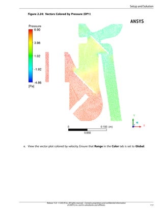 Setup and Solution
Figure 2.24: Vectors Colored by Pressure (DP1)

e. View the vector plot colored by velocity. Ensure that Range in the Color tab is set to Global.

Release 15.0 - © SAS IP, Inc. All rights reserved. - Contains proprietary and confidential information
of ANSYS, Inc. and its subsidiaries and affiliates.

117

 