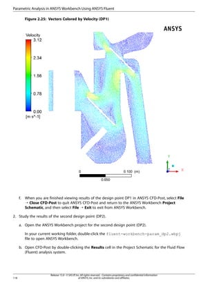 Parametric Analysis in ANSYS Workbench Using ANSYS Fluent
Figure 2.25: Vectors Colored by Velocity (DP1)

f.

When you are finished viewing results of the design point DP1 in ANSYS CFD-Post, select File
¡ Close CFD-Post to quit ANSYS CFD-Post and return to the ANSYS Workbench Project
Schematic, and then select File ¡ Exit to exit from ANSYS Workbench.

2. Study the results of the second design point (DP2).
a. Open the ANSYS Workbench project for the second design point (DP2).
In your current working folder, double-click the fluent-workbench-param_dp2.wbpj
file to open ANSYS Workbench.
b. Open CFD-Post by double-clicking the Results cell in the Project Schematic for the Fluid Flow
(Fluent) analysis system.

118

Release 15.0 - © SAS IP, Inc. All rights reserved. - Contains proprietary and confidential information
of ANSYS, Inc. and its subsidiaries and affiliates.

 