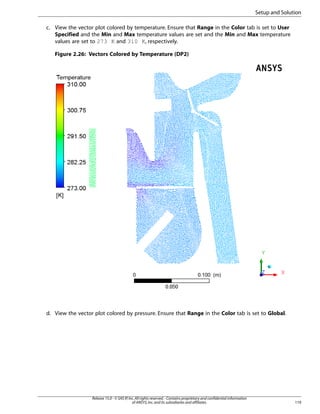 Setup and Solution
c. View the vector plot colored by temperature. Ensure that Range in the Color tab is set to User
Specified and the Min and Max temperature values are set and the Min and Max temperature
values are set to 273 K and 310 K, respectively.
Figure 2.26: Vectors Colored by Temperature (DP2)

d. View the vector plot colored by pressure. Ensure that Range in the Color tab is set to Global.

Release 15.0 - © SAS IP, Inc. All rights reserved. - Contains proprietary and confidential information
of ANSYS, Inc. and its subsidiaries and affiliates.

119

 