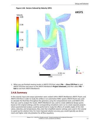 Setup and Solution
Figure 2.28: Vectors Colored by Velocity (DP2)

3. When you are finished viewing results in ANSYS CFD-Post, select File ¡ Close CFD-Post to quit
ANSYS CFD-Post and return to the ANSYS Workbench Project Schematic, and then select File ¡
Exit to exit from ANSYS Workbench.

2.4.8. Summary
In this tutorial, input and output parameters were created within ANSYS Workbench, ANSYS Fluent, and
ANSYS CFD-Post in order to study the airflow in an automotive HVAC system. ANSYS Fluent was used
to calculate the fluid flow throughout the geometry using the computational mesh, and ANSYS CFDPost was used to analyze the results. ANSYS Workbench was used to create additional design points
based on the original settings, and the corresponding simulations were run to create separate projects
where parameterized analysis could be performed to study the effects of variable angles of the inlet
valves, velocities, and temperatures. Also, note that simplified solution settings were used in this tutorial
to speed up the solution time. For more improved solution accuracy, you would typically use denser
mesh and higher order discretization for all flow equations.
Release 15.0 - © SAS IP, Inc. All rights reserved. - Contains proprietary and confidential information
of ANSYS, Inc. and its subsidiaries and affiliates.

121

 