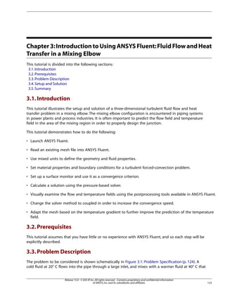 Chapter 3: Introduction to Using ANSYS Fluent: Fluid Flow and Heat
Transfer in a Mixing Elbow
This tutorial is divided into the following sections:
3.1. Introduction
3.2. Prerequisites
3.3. Problem Description
3.4. Setup and Solution
3.5. Summary

3.1. Introduction
This tutorial illustrates the setup and solution of a three-dimensional turbulent fluid flow and heat
transfer problem in a mixing elbow. The mixing elbow configuration is encountered in piping systems
in power plants and process industries. It is often important to predict the flow field and temperature
field in the area of the mixing region in order to properly design the junction.
This tutorial demonstrates how to do the following:
• Launch ANSYS Fluent.
• Read an existing mesh file into ANSYS Fluent.
• Use mixed units to define the geometry and fluid properties.
• Set material properties and boundary conditions for a turbulent forced-convection problem.
• Set up a surface monitor and use it as a convergence criterion.
• Calculate a solution using the pressure-based solver.
• Visually examine the flow and temperature fields using the postprocessing tools available in ANSYS Fluent.
• Change the solver method to coupled in order to increase the convergence speed.
• Adapt the mesh based on the temperature gradient to further improve the prediction of the temperature
field.

3.2. Prerequisites
This tutorial assumes that you have little or no experience with ANSYS Fluent, and so each step will be
explicitly described.

3.3. Problem Description
The problem to be considered is shown schematically in Figure 3.1: Problem Specification (p. 124). A
cold fluid at 20° C flows into the pipe through a large inlet, and mixes with a warmer fluid at 40° C that
Release 15.0 - © SAS IP, Inc. All rights reserved. - Contains proprietary and confidential information
of ANSYS, Inc. and its subsidiaries and affiliates.

123

 