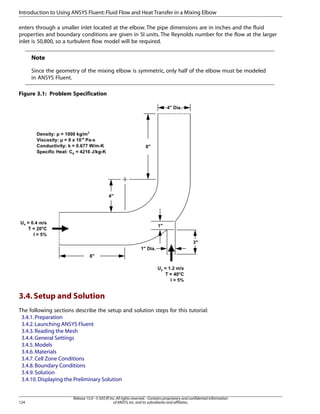 Introduction to Using ANSYS Fluent: Fluid Flow and Heat Transfer in a Mixing Elbow
enters through a smaller inlet located at the elbow. The pipe dimensions are in inches and the fluid
properties and boundary conditions are given in SI units. The Reynolds number for the flow at the larger
inlet is 50,800, so a turbulent flow model will be required.

Note
Since the geometry of the mixing elbow is symmetric, only half of the elbow must be modeled
in ANSYS Fluent.
Figure 3.1: Problem Specification

3.4. Setup and Solution
The following sections describe the setup and solution steps for this tutorial:
3.4.1. Preparation
3.4.2. Launching ANSYS Fluent
3.4.3. Reading the Mesh
3.4.4. General Settings
3.4.5. Models
3.4.6. Materials
3.4.7. Cell Zone Conditions
3.4.8. Boundary Conditions
3.4.9. Solution
3.4.10. Displaying the Preliminary Solution

124

Release 15.0 - © SAS IP, Inc. All rights reserved. - Contains proprietary and confidential information
of ANSYS, Inc. and its subsidiaries and affiliates.

 