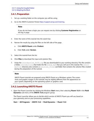 Setup and Solution
3.4.11. Using the Coupled Solver
3.4.12. Adapting the Mesh

3.4.1. Preparation
1.

Set up a working folder on the computer you will be using.

2.

Go to the ANSYS Customer Portal, https://support.ansys.com/training.

Note
If you do not have a login, you can request one by clicking Customer Registration on
the log in page.

3.

Enter the name of this tutorial into the search bar.

4.

Narrow the results by using the filter on the left side of the page.
a.

Click ANSYS Fluent under Product.

b.

Click 15.0 under Version.

5.

Select this tutorial from the list.

6.

Click Files to download the input and solution files.

7.

Unzip the introduction_R150.zip file you downloaded to your working directory. This file contains
a folder, introduction, that holds the file elbow.msh that you will use in this tutorial. The introduction directory also contains a solution_files sub-folder that contains the solution files created
during the preparation of this tutorial.

Note
ANSYS Fluent tutorials are prepared using ANSYS Fluent on a Windows system. The screen
shots and graphic images in the tutorials may be slightly different than the appearance on
your system, depending on the operating system or graphics card.

3.4.2. Launching ANSYS Fluent
1. Open the Fluent Launcher by clicking the Windows Start menu, then selecting Fluent 15.0 in the Fluid
Dynamics sub-menu of the ANSYS 15.0 program group.
The Fluent Launcher allows you to decide which version of ANSYS Fluent you will use, based on
your geometry and on your processing capabilities.
Start ¡ All Programs ¡ ANSYS 15.0 ¡ Fluid Dynamics ¡ Fluent 15.0

Release 15.0 - © SAS IP, Inc. All rights reserved. - Contains proprietary and confidential information
of ANSYS, Inc. and its subsidiaries and affiliates.

125

 