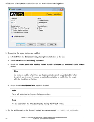 Introduction to Using ANSYS Fluent: Fluid Flow and Heat Transfer in a Mixing Elbow

2. Ensure that the proper options are enabled.
a. Select 3D from the Dimension list by clicking the radio button or the text.
b. Select Serial from the Processing Options list.
c. Enable the Display Mesh After Reading, Embed Graphics Windows, and Workbench Color Scheme
options.

Note
An option is enabled when there is a check mark in the check box, and disabled when
the check box is empty. To change an option from disabled to enabled (or vice versa),
click the check box or the text.

d. Ensure that the Double-Precision option is disabled.

Note
Fluent will retain your preferences for future sessions.

Extra
You can also restore the default settings by clicking the Default button.

3. Set the working path to the directory created when you unzipped introduction_R150.zip.

126

Release 15.0 - © SAS IP, Inc. All rights reserved. - Contains proprietary and confidential information
of ANSYS, Inc. and its subsidiaries and affiliates.

 