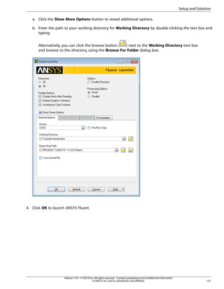 Setup and Solution
a. Click the Show More Options button to reveal additional options.
b. Enter the path to your working directory for Working Directory by double-clicking the text box and
typing.
Alternatively, you can click the browse button (
) next to the Working Directory text box
and browse to the directory, using the Browse For Folder dialog box.

4. Click OK to launch ANSYS Fluent.

Release 15.0 - © SAS IP, Inc. All rights reserved. - Contains proprietary and confidential information
of ANSYS, Inc. and its subsidiaries and affiliates.

127

 