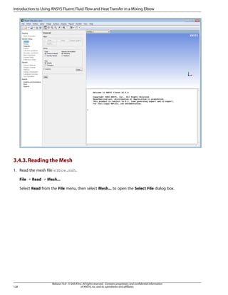 Introduction to Using ANSYS Fluent: Fluid Flow and Heat Transfer in a Mixing Elbow

3.4.3. Reading the Mesh
1. Read the mesh file elbow.msh.
File ¡ Read ¡ Mesh...
Select Read from the File menu, then select Mesh... to open the Select File dialog box.

128

Release 15.0 - © SAS IP, Inc. All rights reserved. - Contains proprietary and confidential information
of ANSYS, Inc. and its subsidiaries and affiliates.

 