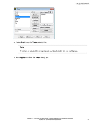 Setup and Solution

a. Select front from the Views selection list.

Note
A list item is selected if it is highlighted, and deselected if it is not highlighted.

b. Click Apply and close the Views dialog box.

Release 15.0 - © SAS IP, Inc. All rights reserved. - Contains proprietary and confidential information
of ANSYS, Inc. and its subsidiaries and affiliates.

131

 