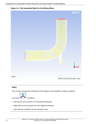 Introduction to Using ANSYS Fluent: Fluid Flow and Heat Transfer in a Mixing Elbow
Figure 3.2: The Hexahedral Mesh for the Mixing Elbow

Extra
You can also change the orientation of the objects in the graphics window using the

axis triad

as follows:

• Left-click an axis to point it in the positive direction.
• Right-click an axis to point it in the negative direction.
• Left-click the iso-ball to set the isometric view.

132

Release 15.0 - © SAS IP, Inc. All rights reserved. - Contains proprietary and confidential information
of ANSYS, Inc. and its subsidiaries and affiliates.

 